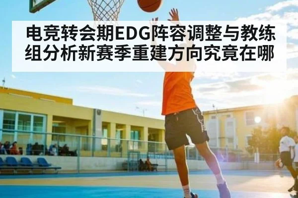 电竞转会期EDG阵容调整与教练组分析新赛季重建方向究竟在哪