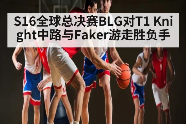 S16全球总决赛BLG对T1 Knight中路与Faker游走胜负手