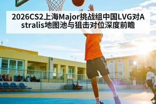 2026CS2上海Major挑战组中国LVG对Astralis地图池与狙击对位深度前瞻
